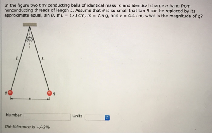 In the figure two tiny conducting balls of identical mass m and identical charge q hang from nonconducting threads of length L. Assume that θ is so small that tan⁡θ can be replaced by its approximate equal, sin⁡θ. If L = 170 cm, m = 7.5 g, and x = 4.4 cm, what is the magnitude of q? Number Units the tolerance is +/−2%