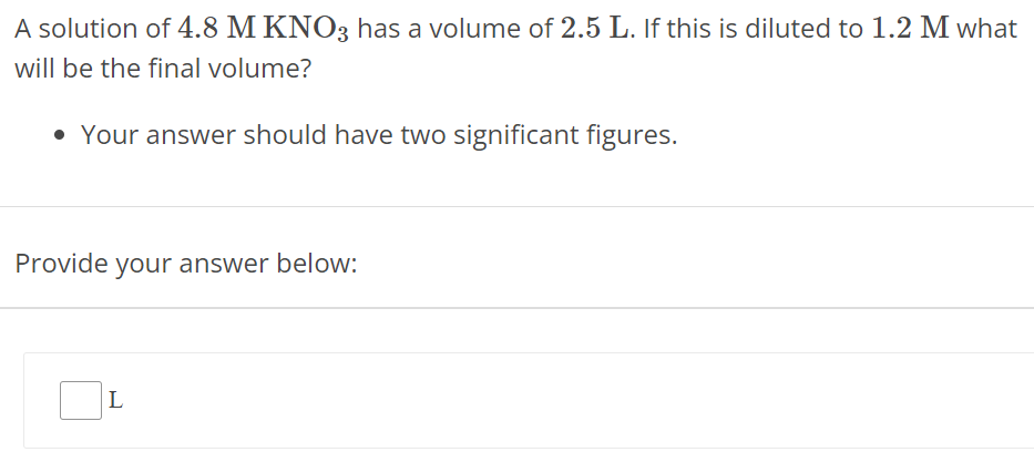 A solution of 4.8 M KNO3 has a volume of 2.5 L. If this is diluted to 1.2 M what will be the final volume? Your answer should have two significant figures. Provide your answer below: L