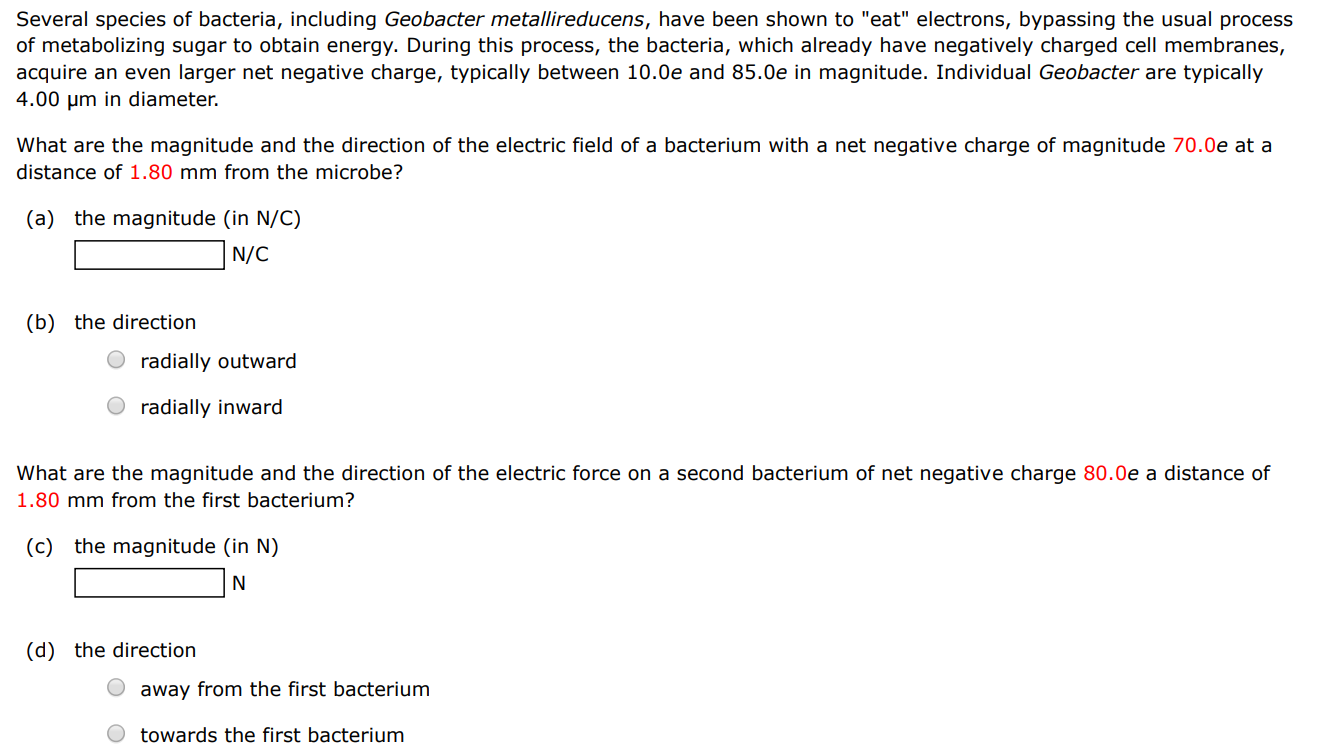 Several species of bacteria, including Geobacter metallireducens, have been shown to "eat" electrons, bypassing the usual process of metabolizing sugar to obtain energy. During this process, the bacteria, which already have negatively charged cell membranes, acquire an even larger net negative charge, typically between 10.0 e and 85.0 e in magnitude. Individual Geobacter are typically 4.00 μm in diameter. What are the magnitude and the direction of the electric field of a bacterium with a net negative charge of magnitude 70.0 e at a distance of 1.80 mm from the microbe? (a) the magnitude (in N/C) N/C (b) the direction radially outward radially inward What are the magnitude and the direction of the electric force on a second bacterium of net negative charge 80.0 e distance of 1.80 mm from the first bacterium? (c) the magnitude (in N) N (d) the direction away from the first bacterium towards the first bacterium 