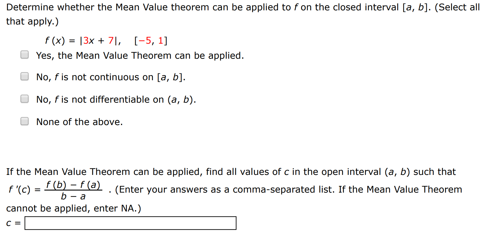 Determine whether the Mean Value theorem can be applied to f on the closed interval [a, b]. (Select all that apply. ) f(x) = |3x + 7|, [−5, 1] Yes, the Mean Value Theorem can be applied. No, f is not continuous on [a, b]. No, f is not differentiable on (a, b). None of the above. If the Mean Value Theorem can be applied, find all values of c in the open interval (a, b) such that f′(c) = f(b) − f(a) b − a. (Enter your answers as a comma-separated list. If the Mean Value Theorem cannot be applied, enter NA.) c =