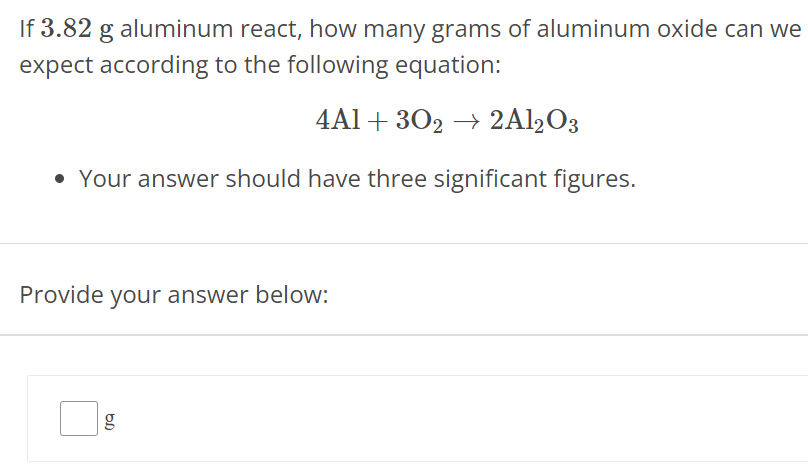 If 3.82 g aluminum react, how many grams of aluminum oxide can we expect according to the following equation: 4Al + 3O2 → 2Al2O3 Your answer should have three significant figures. Provide your answer below: