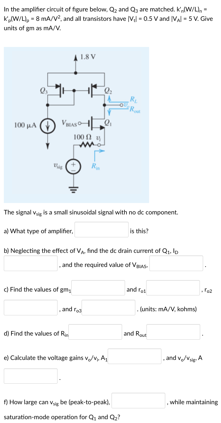 In the amplifier circuit of figure below, Q2 and Q3 are matched. kn(W/L)n = kp′(W/L)p = 8 mA/V2, and all transistors have |Vt| = 0.5 V and |VA| = 5 V. Give units of gm as mA/V. The signal vsig is a small sinusoidal signal with no dc component. a) What type of amplifier, is this? b) Neglecting the effect of VA, find the dc drain current of Q1, ID , and the required value of VBIAS, . c) Find the values of gm1 and ro1 , r02 , and ro3 . (units: mA/V, kohms) d) Find the values of Rin and Rout e) Calculate the voltage gains vo/vv, A1 , and vo/vsig, A f) How large can vsig be (peak-to-peak), , while maintaining saturation-mode operation for Q1 and Q2?