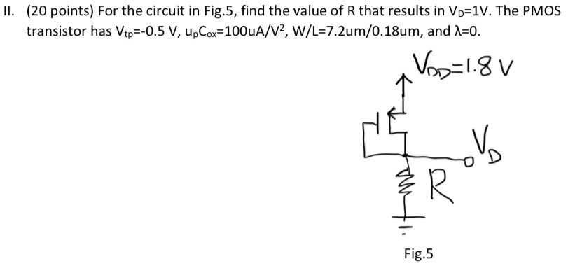 II. (20 points) For the circuit in Fig. 5, find the value of R that results in VD = 1 V. The PMOS transistor has Vtp = −0.5 V, upCox = 100 uA/V2, W/L = 7.2 um/0.18 um, and λ = 0. Fig. 5