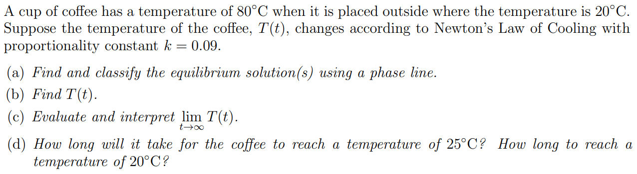 A cup of coffee has a temperature of 80∘C when it is placed outside where the temperature is 20∘C. Suppose the temperature of the coffee, T(t), changes according to Newton's Law of Cooling with proportionality constant k = 0.09. (a) Find and classify the equilibrium solution(s) using a phase line. (b) Find T(t). (c) Evaluate and interpret limt→∞ T(t). (d) How long will it take for the coffee to reach a temperature of 25∘C ? How long to reach a temperature of 20∘C ? 