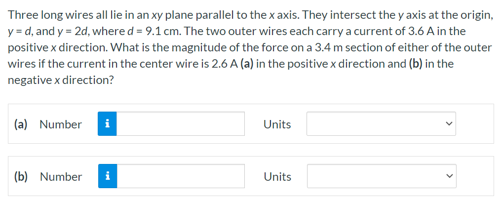 Three long wires all lie in an xy plane parallel to the x axis. They intersect the y axis at the origin, y = d, and y = 2d, where d = 9.1 cm. The two outer wires each carry a current of 3.6 A in the positive x direction. What is the magnitude of the force on a 3.4 m section of either of the outer wires if the current in the center wire is 2.6 A(a) in the positive x direction and (b) in the negative x direction? (a) Number Units (b) Number Units