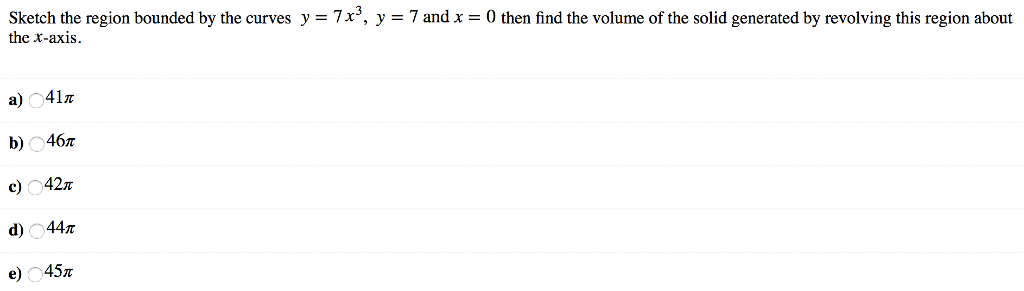 Sketch the region bounded by the curves y = 7x3, y = 7 and x = 0 then find the volume of the solid generated by revolving this region about the x-axis. a) 41π b) 46π c) 42π d) 44π e) 45π