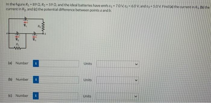 In the figure R1 = 89 Ω, R2 = 59 Ω, and the ideal batteries have emfs ε1 = 7.0 V, ε2 = 6.0 V, and ε3 = 5.0 V. Find (a) the current in R1, (b) the current in R2, and (c) the potential difference between points a and b. (a) Number Units (b) Number Units (c) Number Units