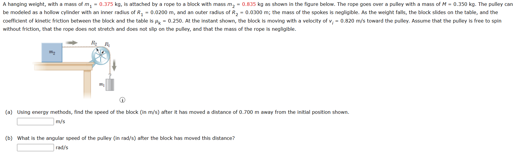 A hanging weight, with a mass of m1 = 0.375 kg, is attached by a rope to a block with mass m2 = 0.835 kg as shown in the figure below. The rope goes over a pulley with a mass of M = 0.350 kg. The pulley can be modeled as a hollow cylinder with an inner radius of R1 = 0.0200 m, and an outer radius of R2 = 0.0300 m; the mass of the spokes is negligible. As the weight falls, the block slides on the table, and the coefficient of kinetic friction between the block and the table is μk = 0.250. At the instant shown, the block is moving with a velocity of vi = 0.820 m/s toward the pulley. Assume that the pulley is free to spin without friction, that the rope does not stretch and does not slip on the pulley, and that the mass of the rope is negligible. (a) Using energy methods, find the speed of the block (in m/s) after it has moved a distance of 0.700 m away from the initial position shown. m/s (b) What is the angular speed of the pulley (in rad/s) after the block has moved this distance? rad/s