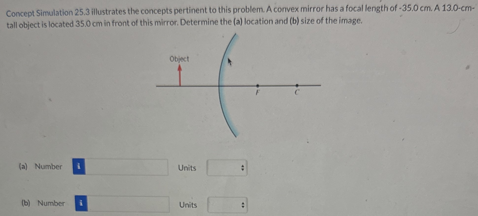 Concept Simulation 25.3 illustrates the concepts pertinent to this problem. A convex mirror has a focal length of -35.0 cm. A 13.0−cm tall object is located 35.0 cm in front of this mirror. Determine the (a) location and (b) size of the image. (a) Number Units (b) Number Units