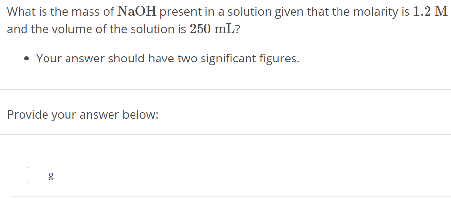 What is the mass of NaOH present in a solution given that the molarity is 1.2 M and the volume of the solution is 250 mL ? Your answer should have two significant figures. Provide your answer below: g 