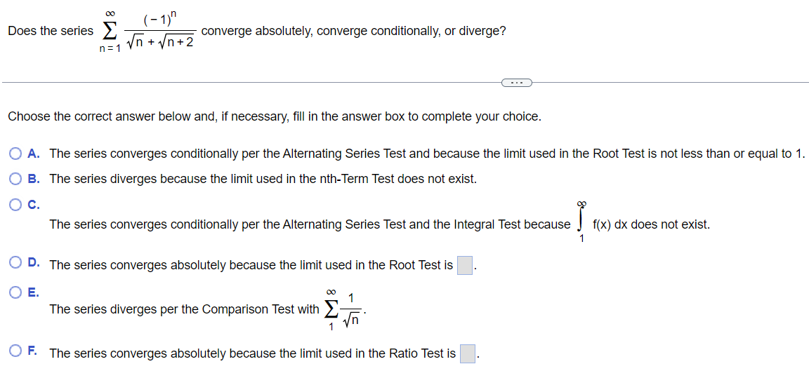 Does the series ∑n = 1∞(−1)nn+n+2 converge absolutely, converge conditionally, or diverge? Choose the correct answer below and, if necessary, fill in the answer box to complete your choice. A. The series converges conditionally per the Alternating Series Test and because the limit used in the Root Test is not less than or equal to 1. B. The series diverges because the limit used in the nth-Term Test does not exist. C. The series converges conditionally per the Alternating Series Test and the Integral Test because ∫1∞f(x)dx does not exist. D. The series converges absolutely because the limit used in the Root Test is E. The series diverges per the Comparison Test with ∑1∞1 n. F. The series converges absolutely because the limit used in the Ratio Test is