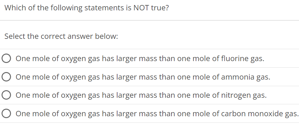 Which of the following statements is NOT true? Select the correct answer below: One mole of oxygen gas has larger mass than one mole of fluorine gas. One mole of oxygen gas has larger mass than one mole of ammonia gas. One mole of oxygen gas has larger mass than one mole of nitrogen gas. One mole of oxygen gas has larger mass than one mole of carbon monoxide gas. 