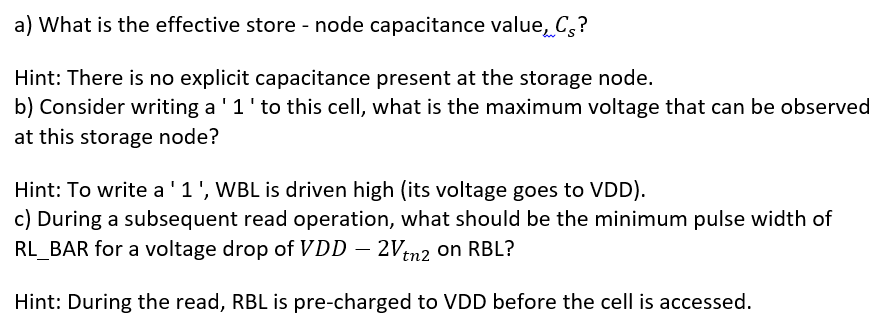 Consider the following 2T DRAM design. All NMOS transistors are minimum sized ones with W/L ratio of 2:1. The drain diffusion capacitance and gate capacitance of the two transistors are Cd = 15 fF and Cg = 25 fF, respectively. Given k′ = μnCox = 100 μA V2, Vt,n = 0.3 V, CRBL = CWBL = 400 fF, VDD = 1.5 V, γ = 0.15 V, 2φF = −0.6 V and when accessed WL = VDD and RL¯ = 0 V. a) What is the effective store-node capacitance value, Cs? Hint: There is no explicit capacitance present at the storage node. b) Consider writing a '1' to this cell, what is the maximum voltage that can be observed at this storage node? Hint: To write a '1', WBL is driven high (its voltage goes to VDD). c) During a subsequent read operation, what should be the minimum pulse width of RLBAR for a voltage drop of VDD − 2Vtn2 on RBL? Hint: During the read, RBL is pre-charged to VDD before the cell is accessed.