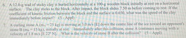 A 12.0−g wad of sticky clay is hurled horizontally at a 100−g wooden block initially at rest on a horizontal surface. The clay sticks to the block. After impact, the block slides 7.50 m before coming to rest. If the coefficient of kinetic friction between the block and the surface is 0.650 , what was the speed of the clay immediately before impact? (5 - Appl) A curling stone A (mA = 25 kg) is moving at 3.0 m/s [E] down the centre line of the ice toward an opponent's stone B (mB = 15 kg), initially at rest. Immediately after this collision, stone A continues moving with a velocity of 1.8 m/s [E22∘N]. What is the velocity of stone B after the collision? ( 5−Appl)