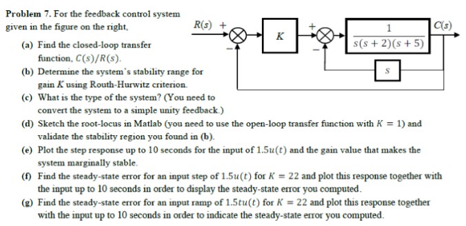 Problem 7. For the feedback control system given in the figure on the right, (a) Find the closed-loop transfer function, C(s)/R(s). (b) Determine the system's stability range for gain K using Routh-Hurwitz criterion. (c) What is the type of the system? (You need to convert the system to a simple unity feedback. ) (d) Sketch the root-locus in Matlab (you need to use the open-loop transfer function with K = 1 ) and validate the stability region you found in (b). (e) Plot the step response up to 10 seconds for the input of 1.5u(t) and the gain value that makes the system marginally stable. (f) Find the steady-state error for an input step of 1.5u(t) for K = 22 and plot this response together with the input up to 10 seconds in order to display the steady-state error you computed. (g) Find the steady-state error for an input ramp of 1.5tu(t) for K = 22 and plot this response together with the input up to 10 seconds in order to indicate the steady-state error you computed. 