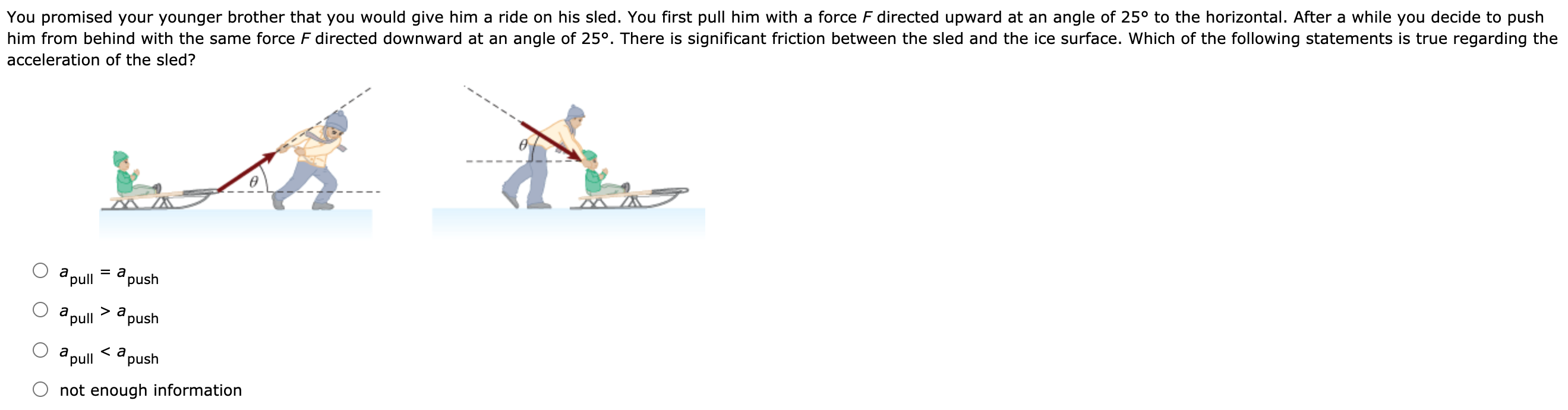 You promised your younger brother that you would give him a ride on his sled. You first pull him with a force F directed upward at an angle of 25∘ to the horizontal. After a while you decide to push him from behind with the same force F directed downward at an angle of 25∘. There is significant friction between the sled and the ice surface. Which of the following statements is true regarding the acceleration of the sled? apull = apush apull  > apush apull  < apush not enough information