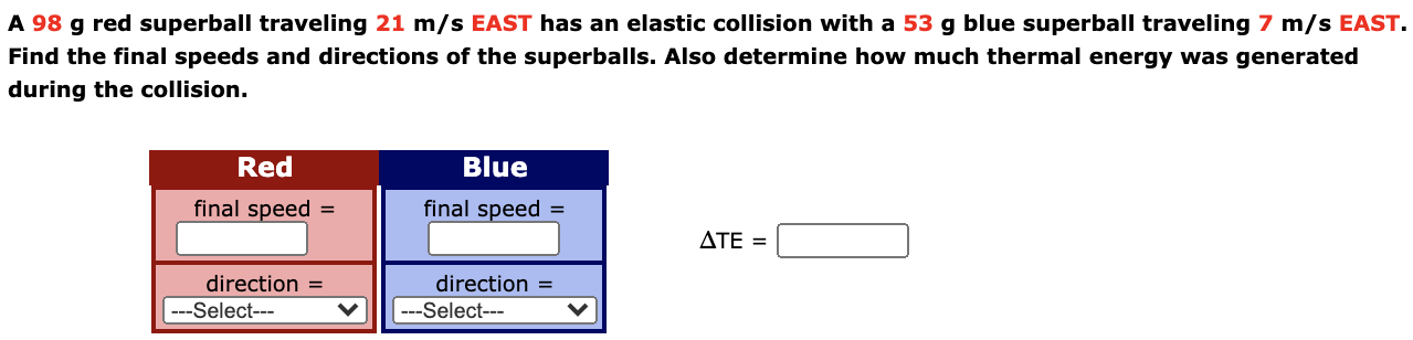 A 98 g red superball traveling 21 m/s EAST has an elastic collision with a 53 g blue superball traveling 7 m/s EAST. Find the final speeds and directions of the superballs. Also determine how much thermal energy was generated during the collision.