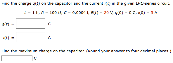 Find the charge q(t) on the capacitor and the current i(t) in the given LRC-series circuit. L = 1 h, R = 100 Ω, C = 0.0004 f, E(t) = 20 V, q(0) = 0 C, i(0) = 5 A q(t) = A i(t) = C Find the maximum charge on the capacitor. (Round your answer to four decimal places.) C