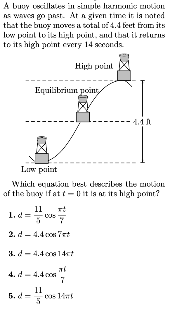 A buoy oscillates in simple harmonic motion as waves go past. At a given time it is noted that the buoy moves a total of 4.4 feet from its low point to its high point, and that it returns to its high point every 14 seconds. Which equation best describes the motion of the buoy if at t = 0 it is at its high point? d = 115 cos⁡πt7 d = 4.4 cos⁡7πtd = 4.4 cos⁡14πtd = 4.4 cos⁡πt7 d = 115 cos⁡14πt d = 4.4 cos⁡πt14 d = 115 cos⁡πt14 d = 115 cos⁡7πt