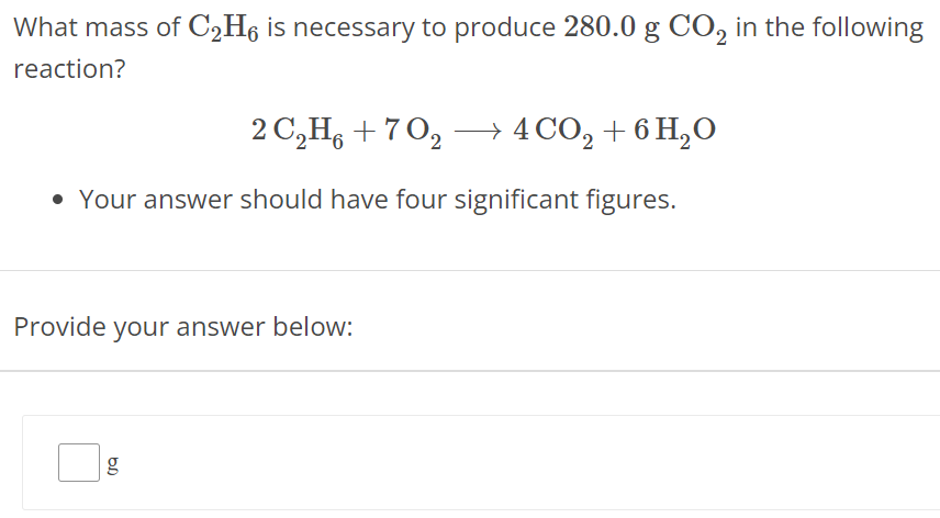 What mass of C2H6 is necessary to produce 280.0 g CO2 in the following reaction? 2 C2H6 + 7 O2 ⟶ 4 CO2 + 6 H2O Your answer should have four significant figures. Provide your answer below: g