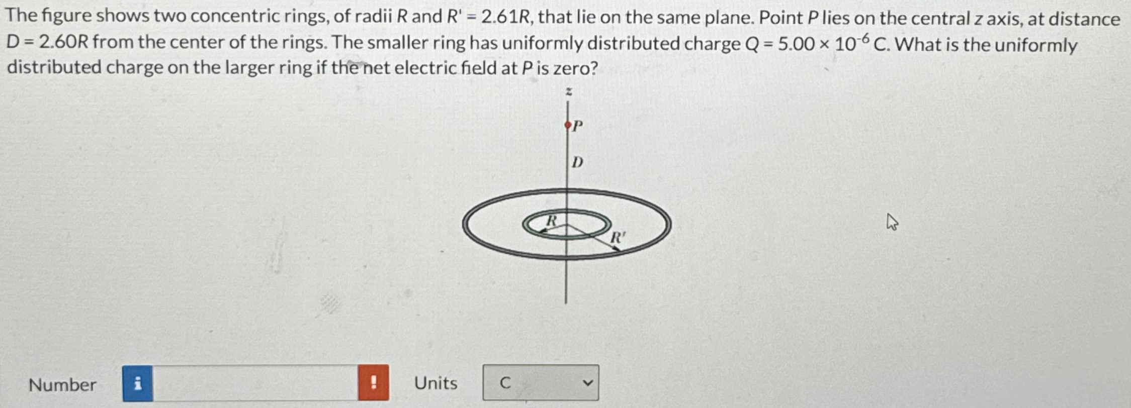 The figure shows two concentric rings, of radii R and R′ = 2.61R, that lie on the same plane. Point P lies on the central z axis, at distance D = 2.60R from the center of the rings. The smaller ring has uniformly distributed charge Q = 5.00×10−6 C. What is the uniformly distributed charge on the larger ring if the net electric field at P is zero? Number Units