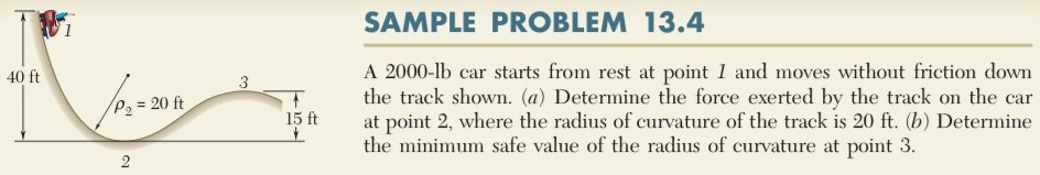 SAMPLE PROBLEM 13.4 A 2000−lb car starts from rest at point 1 and moves without friction down the track shown. (a) Determine the force exerted by the track on the car at point 2, where the radius of curvature of the track is 20 ft. (b) Determine the minimum safe value of the radius of curvature at point 3.