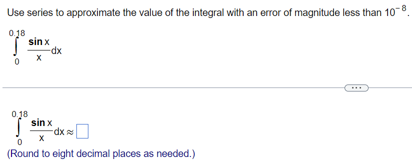 Use series to approximate the value of the integral with an error of magnitude less than 10 −8. ∫ 0 0.18 sinx x dx ∫ 0 0.18 sinx x dx ≈ ◻ (Round to eight decimal places as needed.) 