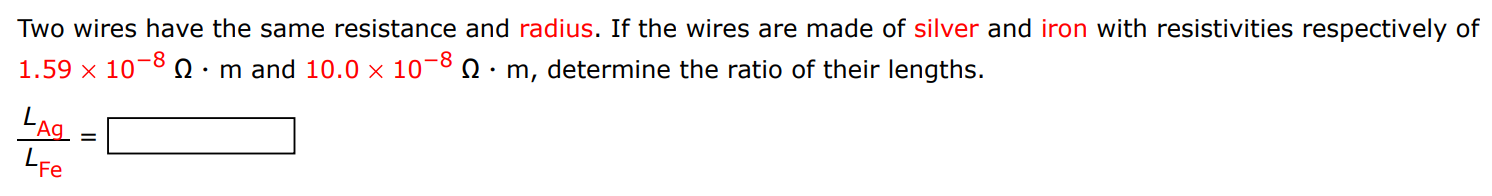 Two wires have the same resistance and radius. If the wires are made of silver and iron with resistivities respectively of 1.59×10−8 Ω⋅m and 10.0×10−8 Ω⋅m, determine the ratio of their lengths. LAg LFe = 