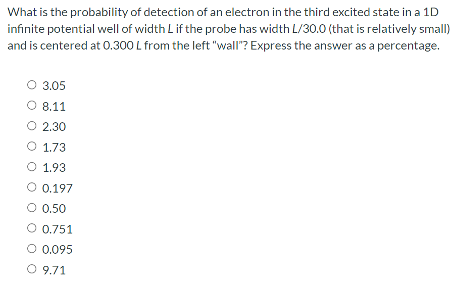 What is the probability of detection of an electron in the third excited state in a 1D infinite potential well of width L if the probe has width L/30.0 (that is relatively small) and is centered at 0.300 L from the left "wall"? Express the answer as a percentage. 3.05 8.11 2.30 1.73 1.93 0.197 0.50 0.751 0.095 9.71