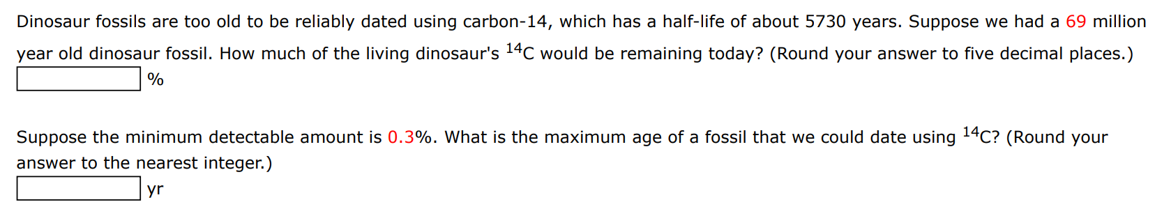 Dinosaur fossils are too old to be reliably dated using carbon-14, which has a half-life of about 5730 years. Suppose we had a 69 million year old dinosaur fossil. How much of the living dinosaur's 14C would be remaining today? (Round your answer to five decimal places.) % Suppose the minimum detectable amount is 0.3%. What is the maximum age of a fossil that we could date using 14C? (Round your answer to the nearest integer.) yr