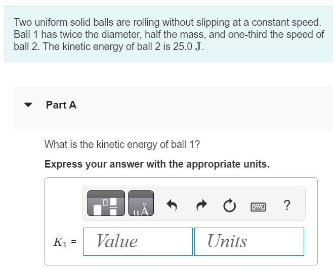 Two uniform solid balls are rolling without slipping at a constant speed. Ball 1 has twice the diameter, half the mass, and one-third the speed of ball 2 . The kinetic energy of ball 2 is 25.0 J. Part A What is the kinetic energy of ball 1 ? Express your answer with the appropriate units. K1 =