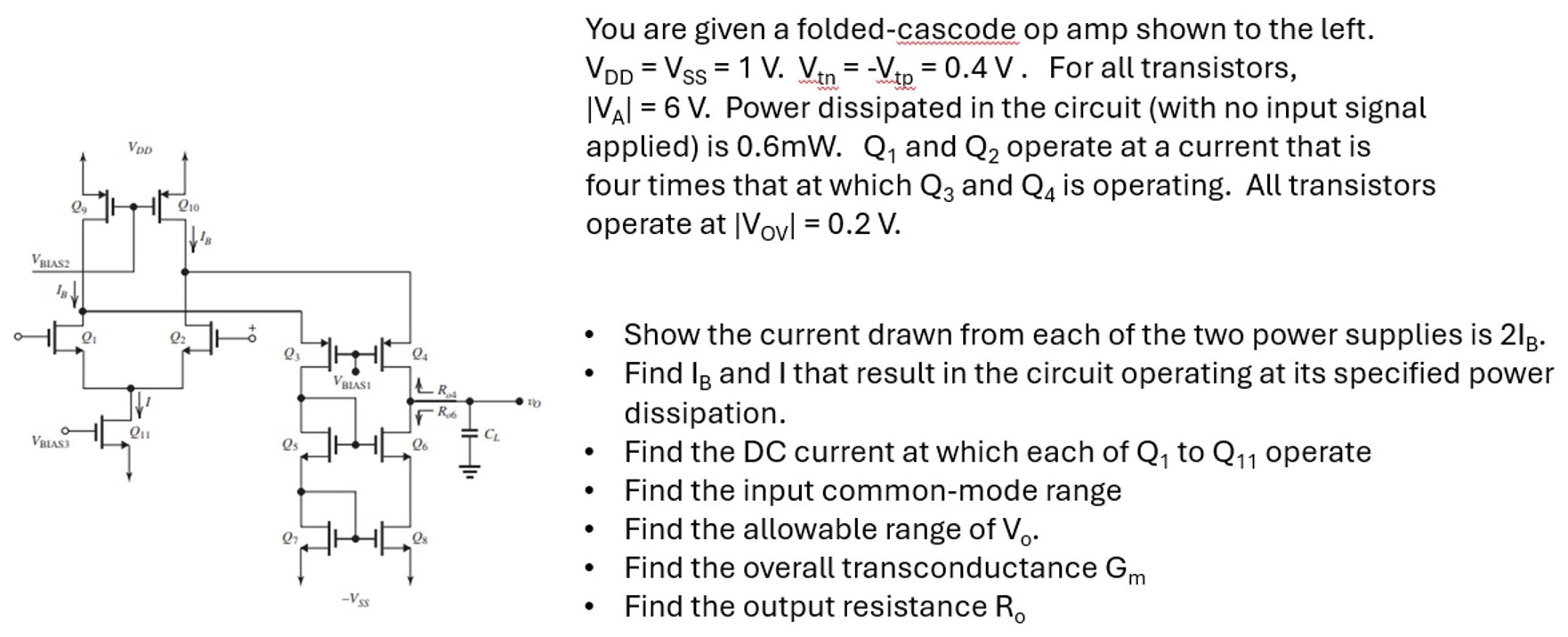 You are given a folded-cascode op amp shown to the left. VDD = VSS = 1 V. Vtn = −Vtp = 0.4 V. For all transistors, |VA| = 6 V. Power dissipated in the circuit (with no input signal applied) is 0.6 mW. Q1 and Q2 operate at a current that is four times that at which Q3 and Q4 is operating. All transistors operate at |VOV| = 0.2V. Show the current drawn from each of the two power supplies is 2IB. Find IB and I that result in the circuit operating at its specified power dissipation. Find the DC current at which each of Q1 to Q11 operate Find the input common-mode range Find the allowable range of Vo. Find the overall transconductance Gm Find the output resistance R0