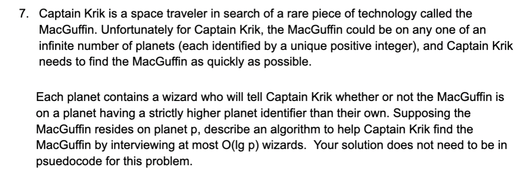 7. Captain Krik is a space traveler in search of a rare piece of technology called the MacGuffin. Unfortunately for Captain Krik, the MacGuffin could be on any one of an infinite number of planets (each identified by a unique positive integer), and Captain Krik needs to find the MacGuffin as quickly as possible. Each planet contains a wizard who will tell Captain Krik whether or not the MacGuffin is on a planet having a strictly higher planet identifier than their own. Supposing the MacGuffin resides on planet p, describe an algorithm to help Captain Krik find the MacGuffin by interviewing at most O(lg p) wizards. Your solution does not need to be in psuedocode for this problem. Captain Krik is a space traveler in search of a rare piece of technology called the MacGuffin. Unfortunately for Captain Krik, the MacGuffin could be on any one of an infinite number of planets (each identified by a unique positive integer), and Captain Krik needs to find the MacGuffin as quickly as possible. Each planet contains a wizard who will tell Captain Krik whether or not the MacGuffin is on a planet having a strictly higher planet identifier than their own. Supposing the MacGuffin resides on planet p , describe an algorithm to help Captain Krik find the MacGuffin by interviewing at most O ( lg &#x2061; p ) wizards. Your solution does not need to be in psuedocode for this problem. 