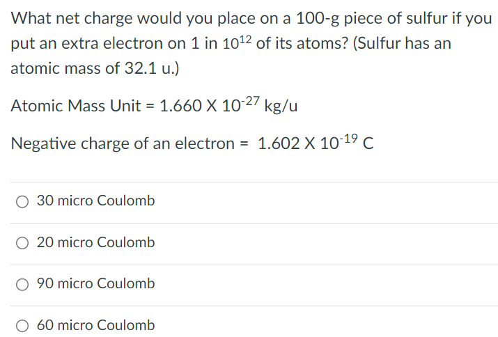 What net charge would you place on a 100-g piece of sulfur if you put an extra electron on 1 in 1012 of its atoms? (Sulfur has an atomic mass of 32.1 u. Atomic Mass Unit = 1.660×10-27 kg/u Negative charge of an electron = 1.602×10-19 C 30 micro Coulomb 20 micro Coulomb 90 micro Coulomb 60 micro Coulomb 