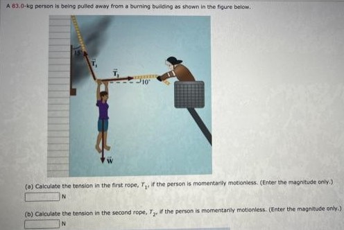 A 83.0−kg person is being pulled away from a burning building as shown in the figure below. (a) Calculate the tension in the first rope, T1, if the person is momentarily motionless. (Enter the magnitude only.) N (b) Calculate the tension in the second rope, T2, if the person is momentarily motionless. (Enter the magnitude only.) N 