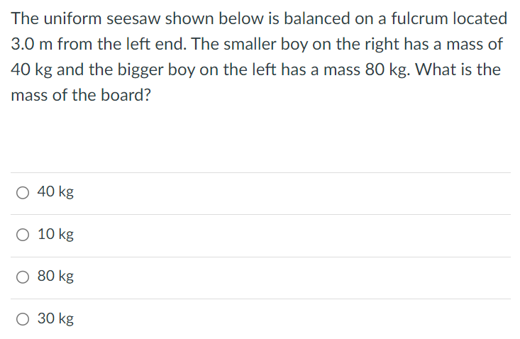 The uniform seesaw shown below is balanced on a fulcrum located 3.0 m from the left end. The smaller boy on the right has a mass of 40 kg and the bigger boy on the left has a mass 80 kg. What is the mass of the board? 40 kg 10 kg 80 kg 30 kg