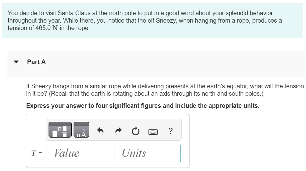 You decide to visit Santa Claus at the north pole to put in a good word about your splendid behavior throughout the year. While there, you notice that the elf Sneezy, when hanging from a rope, produces a tension of 465.0 N in the rope. Part A If Sneezy hangs from a similar rope while delivering presents at the earth's equator, what will the tension in it be? (Recall that the earth is rotating about an axis through its north and south poles.) Express your answer to four significant figures and include the appropriate units.