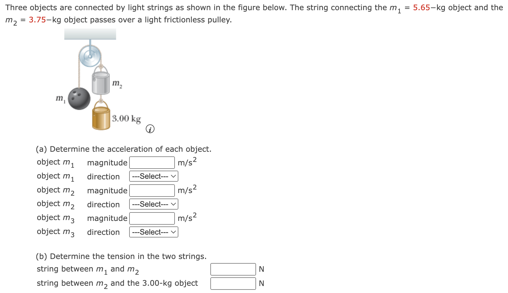 Three objects are connected by light strings as shown in the figure below. The string connecting the m1 = 5.65−kg object and the m2 = 3.75−kg object passes over a light frictionless pulley. (a) Determine the acceleration of each object. object m1 magnitude m/s2 object m1 direction --- Select--- object m2 magnitude m/s2 object m2 direction --- Select--- object m3 magnitude m/s2 object m3 direction --- Select--- (b) Determine the tension in the two strings. string between m1 and m2 N string between m2 and the 3.00−kg object N