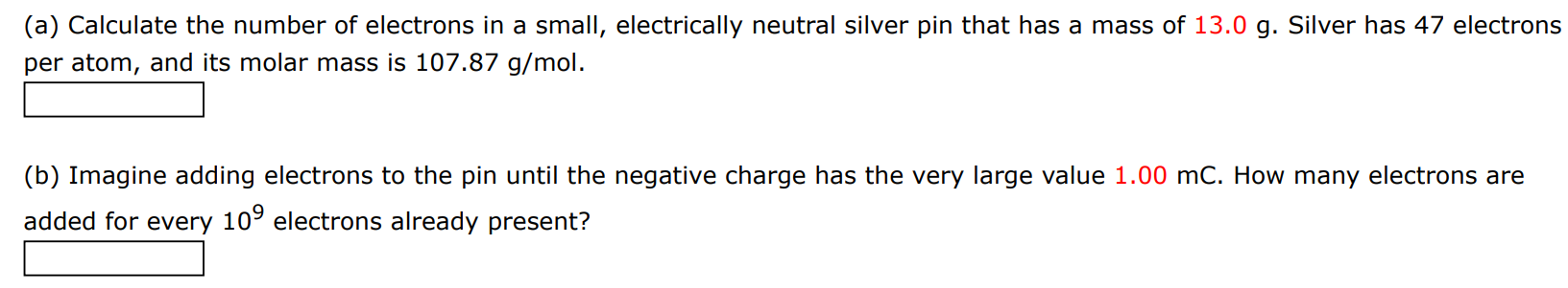 (a) Calculate the number of electrons in a small, electrically neutral silver pin that has a mass of 13.0 g. Silver has 47 electrons per atom, and its molar mass is 107.87 g/mol. (b) Imagine adding electrons to the pin until the negative charge has the very large value 1.00 mC. How many electrons are added for every 109 electrons already present?