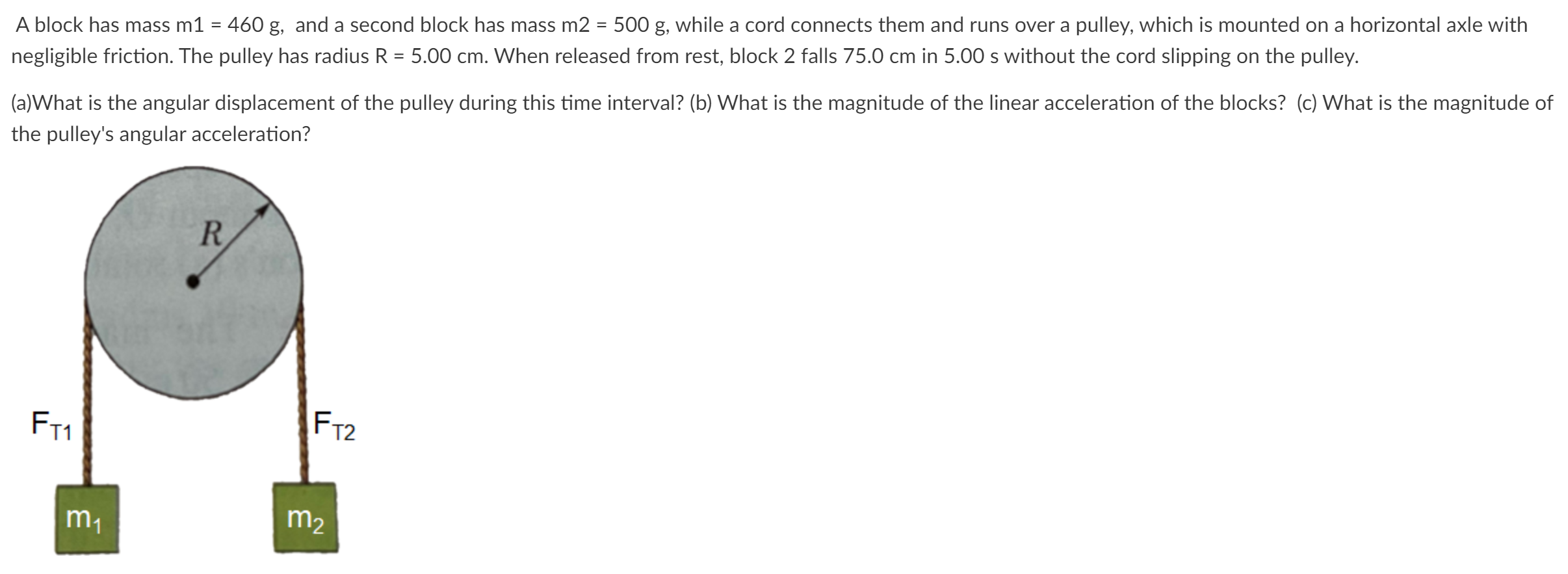 A block has mass m1 = 460 g, and a second block has mass m2 = 500 g, while a cord connects them and runs over a pulley, which is mounted on a horizontal axle with negligible friction. The pulley has radius R = 5.00 cm. When released from rest, block 2 falls 75.0 cm in 5.00 s without the cord slipping on the pulley. (a)What is the angular displacement of the pulley during this time interval? (b) What is the magnitude of the linear acceleration of the blocks? (c) What is the magnitude of the pulley's angular acceleration?