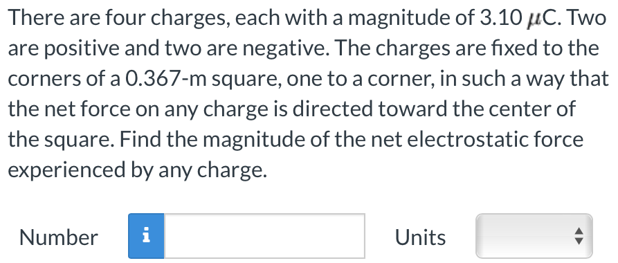 There are four charges, each with a magnitude of 3.10 μC. Two are positive and two are negative. The charges are fixed to the corners of a 0.367−m square, one to a corner, in such a way that the net force on any charge is directed toward the center of the square. Find the magnitude of the net electrostatic force experienced by any charge. Number Units