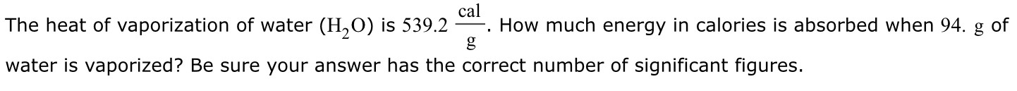 The heat of vaporization of water (H2O) is 539.2 cal g. How much energy in calories is absorbed when 94. g of water is vaporized? Be sure your answer has the correct number of significant figures.