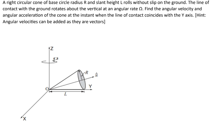 A right circular cone of base circle radius R and slant height L rolls without slip on the ground. The line of contact with the ground rotates about the vertical at an angular rate Ω. Find the angular velocity and angular acceleration of the cone at the instant when the line of contact coincides with the Y axis. [Hint: Angular velocities can be added as they are vectors]