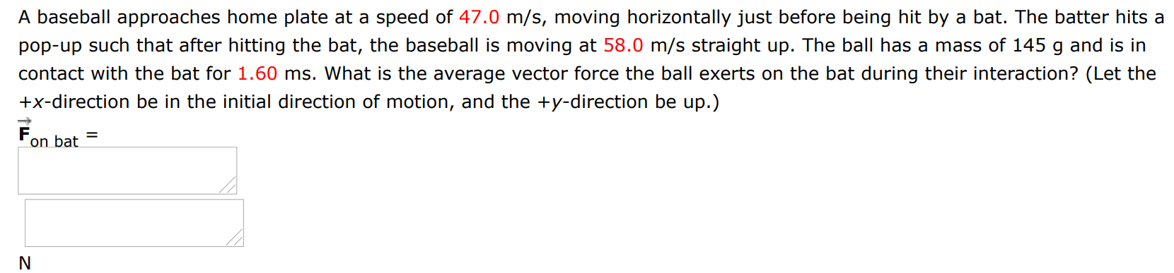 A baseball approaches home plate at a speed of 47.0 m/s, moving horizontally just before being hit by a bat. The batter hits a pop-up such that after hitting the bat, the baseball is moving at 58.0 m/s straight up. The ball has a mass of 145 g and is in contact with the bat for 1.60 ms. What is the average vector force the ball exerts on the bat during their interaction? (Let the +x-direction be in the initial direction of motion, and the +y-direction be up. ) F→on bat = N