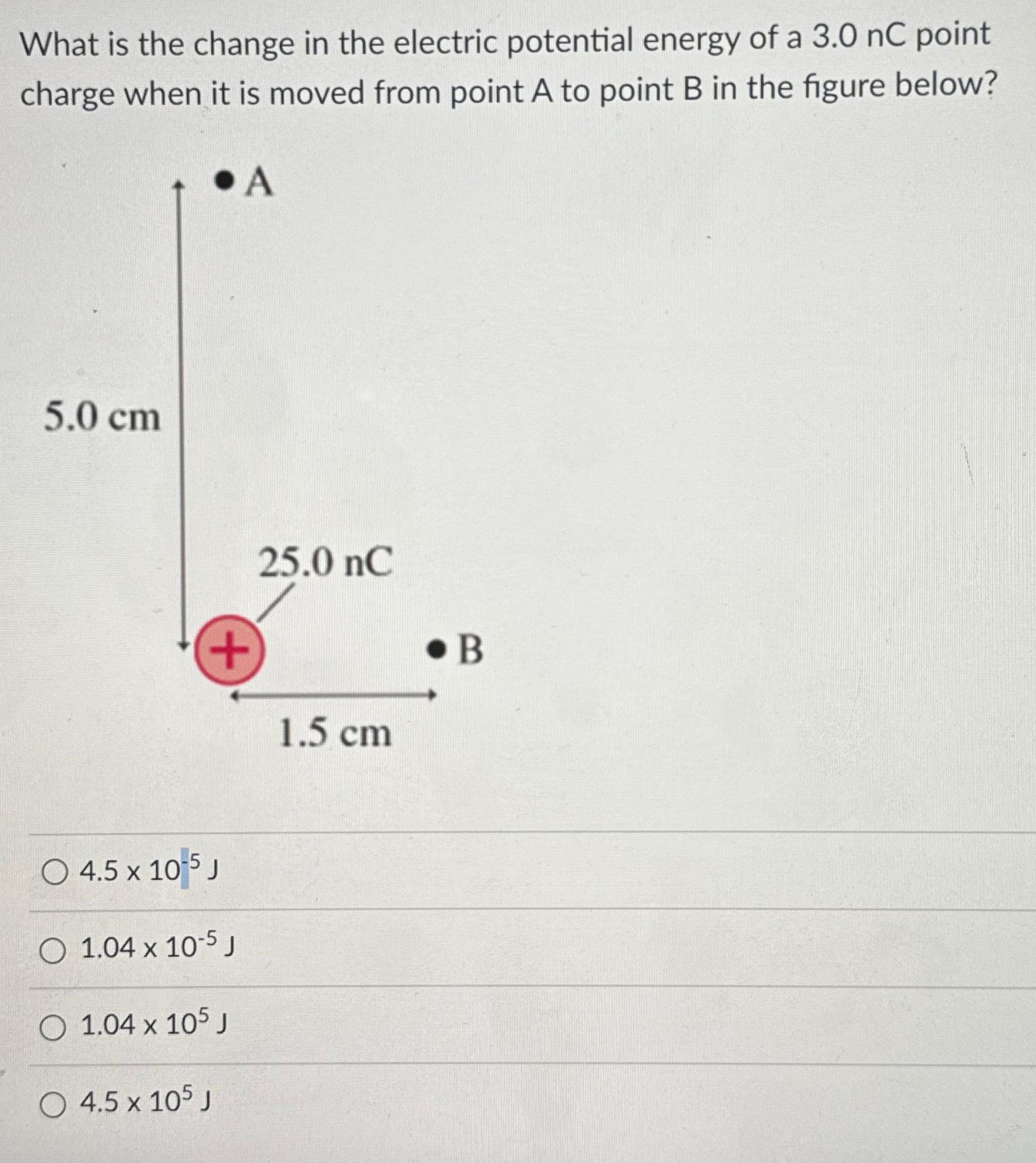 What is the change in the electric potential energy of a 3.0 nC point charge when it is moved from point A to point B in the figure below? 4.5×10−5 J 1.04×10−5 J 1.04×105 J 4.5×105 J