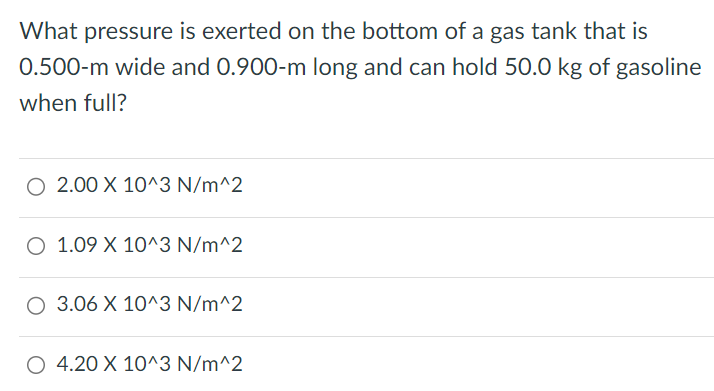 What pressure is exerted on the bottom of a gas tank that is 0. 500-m wide and 0. 900-m long and can hold 50. 0 kg of gasoline when full? 2. 00×10^3N/m^2 1. 09×10^3 N/m^2 3. 06×10^3 N/m^2 4. 20×10^3 N/m^2