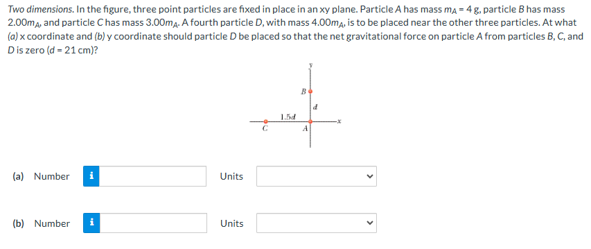 Two dimensions. In the figure, three point particles are fixed in place in an xy plane. Particle A has mass mA = 4 g, particle B has mass 2.00mA, and particle C has mass 3.00mA. A fourth particle D, with mass 4.00mA, is to be placed near the other three particles. At what (a) x coordinate and (b) y coordinate should particle D be placed so that the net gravitational force on particle A from particles B, C, and D is zero (d = 21 cm)? (a) Number Units (b) Number Units