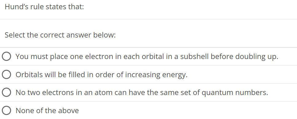 Hund's rule states that: Select the correct answer below: You must place one electron in each orbital in a subshell before doubling up. Orbitals will be filled in order of increasing energy. No two electrons in an atom can have the same set of quantum numbers. None of the above 