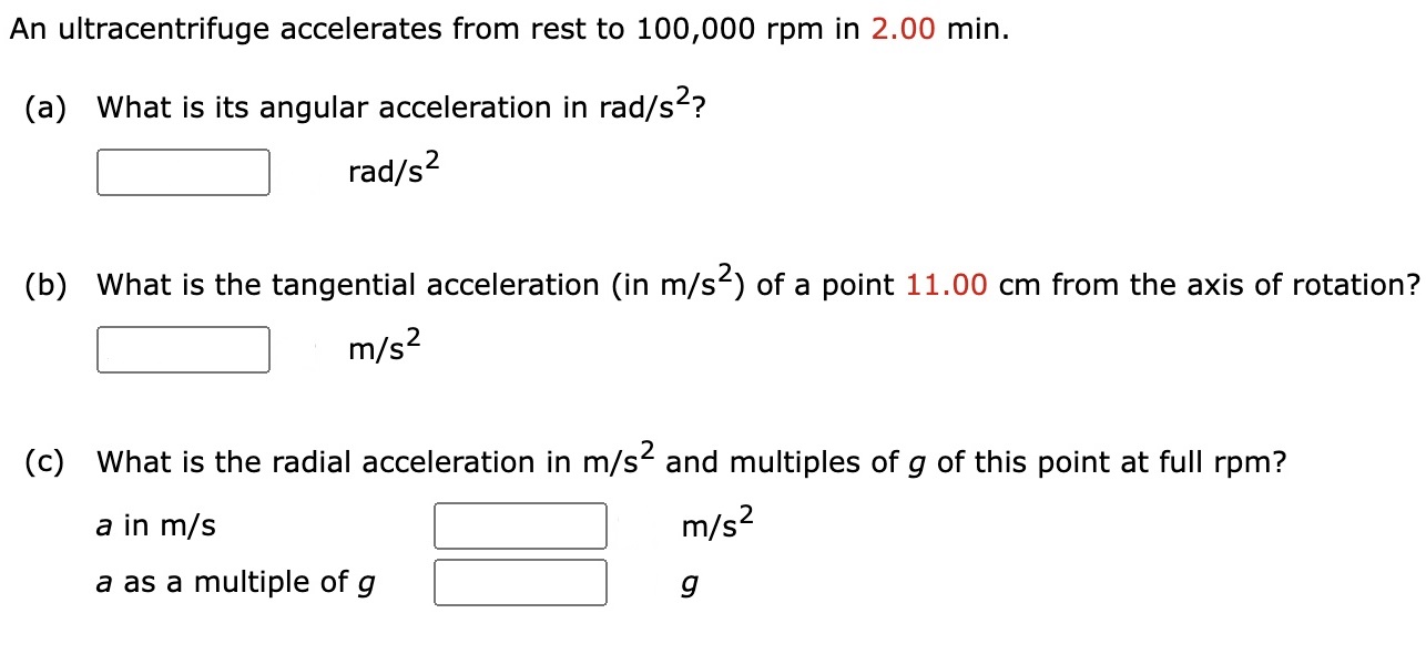 An ultracentrifuge accelerates from rest to 100, 000 rpm in 2.00 min. (a) What is its angular acceleration in rad/s 2? rad/s2 (b) What is the tangential acceleration (in m/s2 ) of a point 11.00 cm from the axis of rotation? m/s2 (c) What is the radial acceleration in m/s2 and multiples of g of this point at full rpm? a in m/s m/s2 a as a multiple of g g