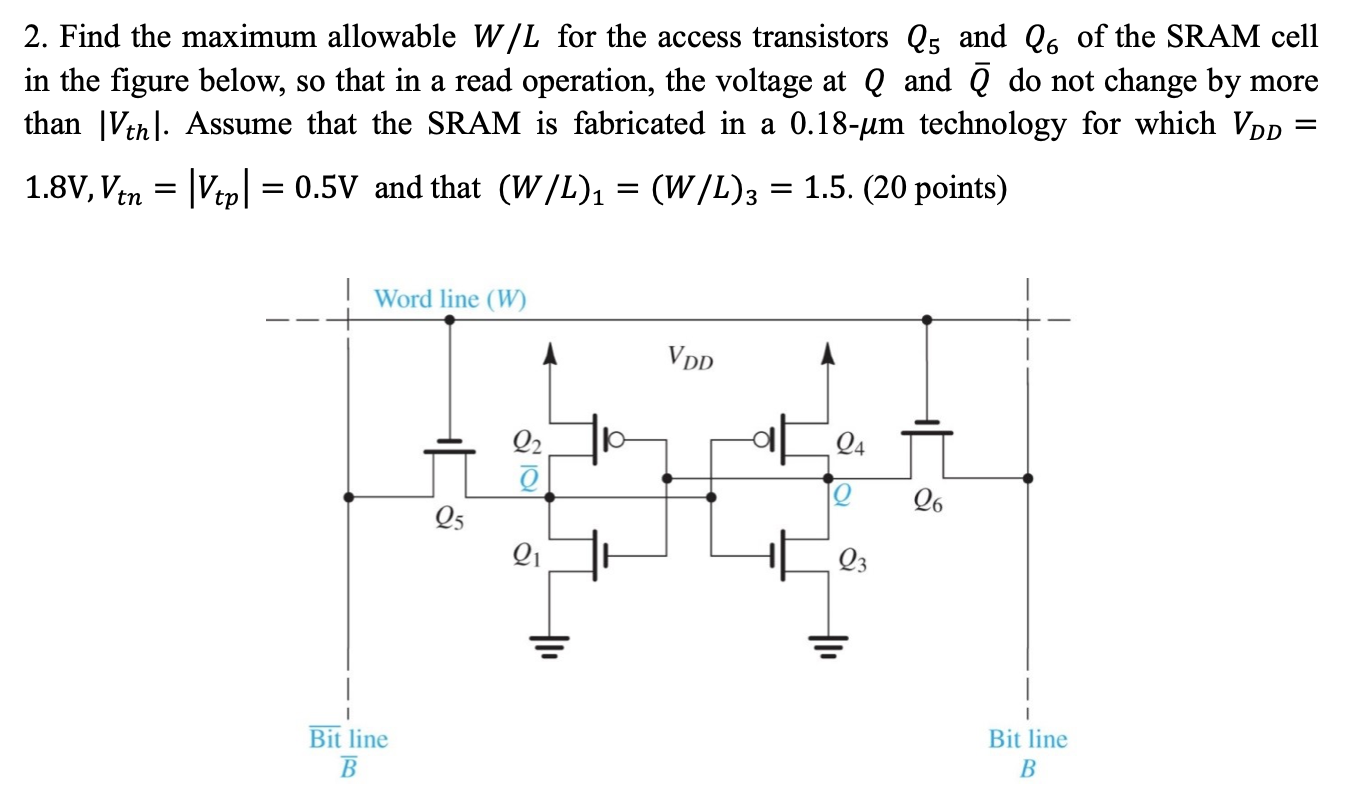 Find the maximum allowable W/L for the access transistors Q5 and Q6 of the SRAM cell in the figure below, so that in a read operation, the voltage at Q and Q¯ do not change by more than |Vth|. Assume that the SRAM is fabricated in a 0.18−μm technology for which VDD = 1.8 V, Vtn = |Vtp| = 0.5 V and that (W/L)1 = (W/L)3 = 1.5. (20 points)